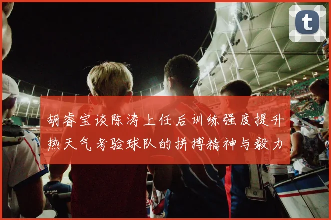 胡睿宝谈陈涛上任后训练强度提升热天气考验球队的拼搏精神与毅力