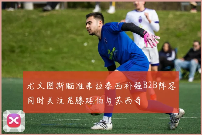 尤文图斯瞄准弗拉泰西补强B2B阵容同时关注昆滕廷伯与苏西奇