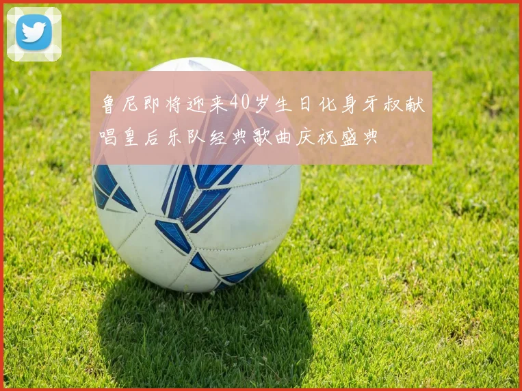 鲁尼即将迎来40岁生日化身牙叔献唱皇后乐队经典歌曲庆祝盛典