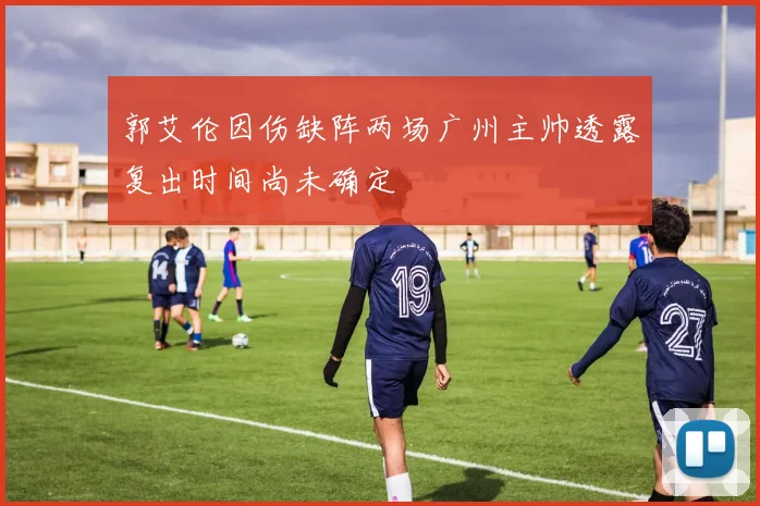 郭艾伦因伤缺阵两场广州主帅透露复出时间尚未确定