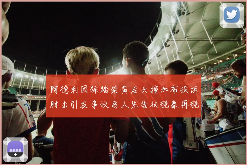 阿德利因踩踏染黄后头撞加布投诉肘击引发争议恶人先告状现象再现