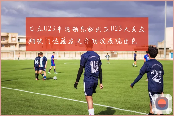 日本U23半场领先叙利亚U23大关友翔破门佐藤龙之介助攻表现出色