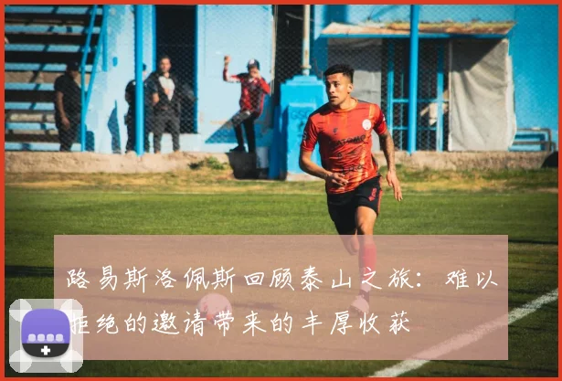 路易斯洛佩斯回顾泰山之旅：难以拒绝的邀请带来的丰厚收获