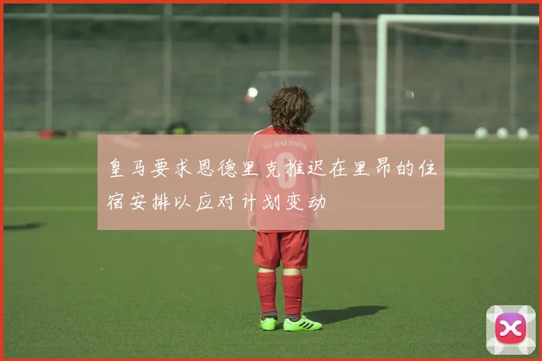 皇马要求恩德里克推迟在里昂的住宿安排以应对计划变动
