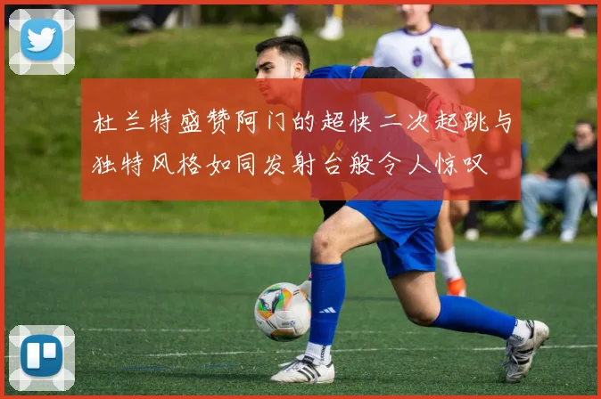 杜兰特盛赞阿门的超快二次起跳与独特风格如同发射台般令人惊叹