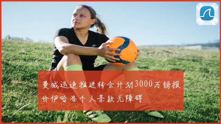 曼城迅速推进转会计划3000万镑报价伊哈洛个人条款无障碍