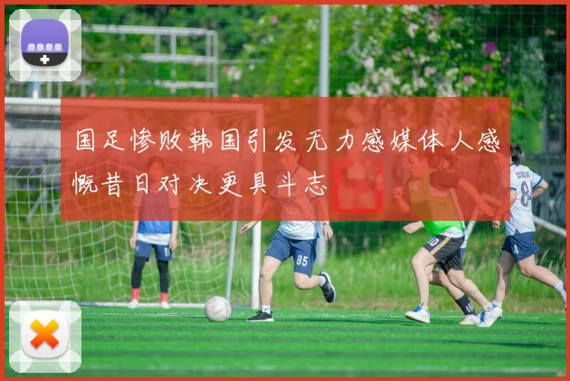 国足惨败韩国引发无力感媒体人感慨昔日对决更具斗志