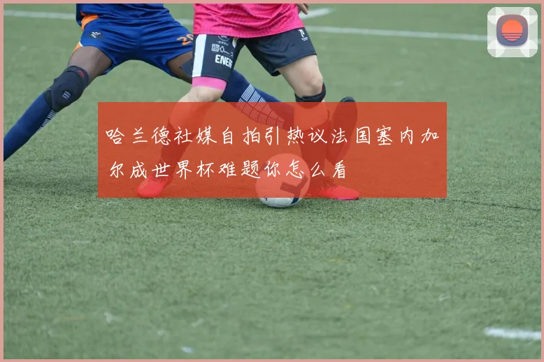 哈兰德社媒自拍引热议法国塞内加尔成世界杯难题你怎么看