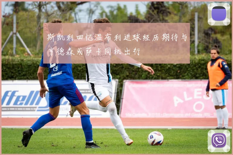 斯凯利回忆温布利进球经历期待与亨德森或萨卡同机出行