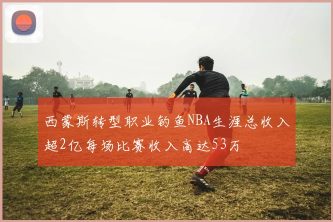 西蒙斯转型职业钓鱼NBA生涯总收入超2亿每场比赛收入高达53万
