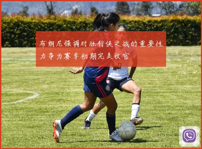布朗尼强调对独行侠之战的重要性力争为赛季初期完美收官
