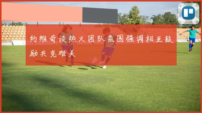 约维奇谈热火团队氛围强调相互鼓励共克难关