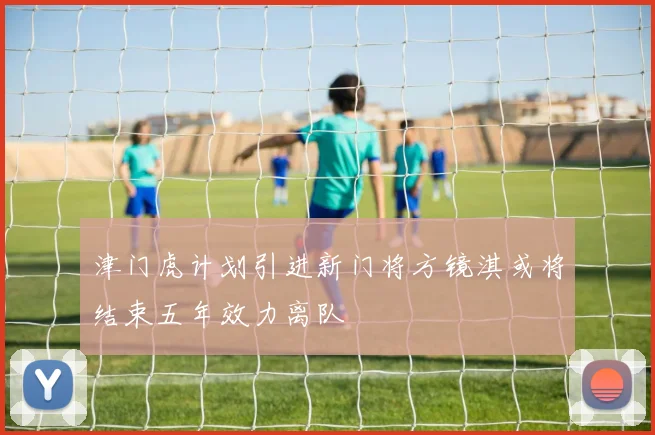 津门虎计划引进新门将方镜淇或将结束五年效力离队