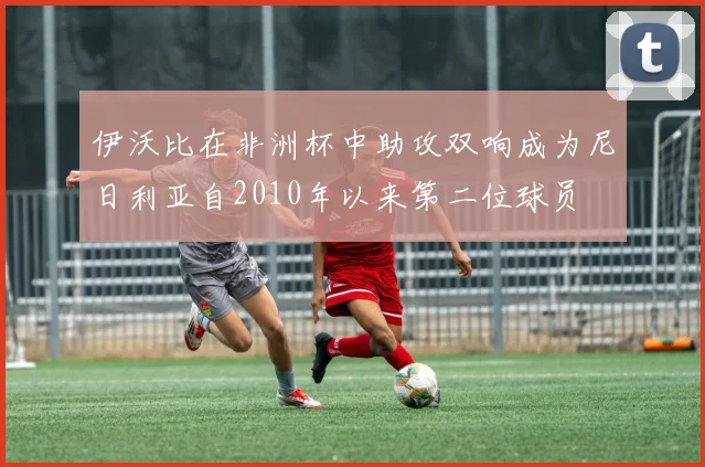 伊沃比在非洲杯中助攻双响成为尼日利亚自2010年以来第二位球员