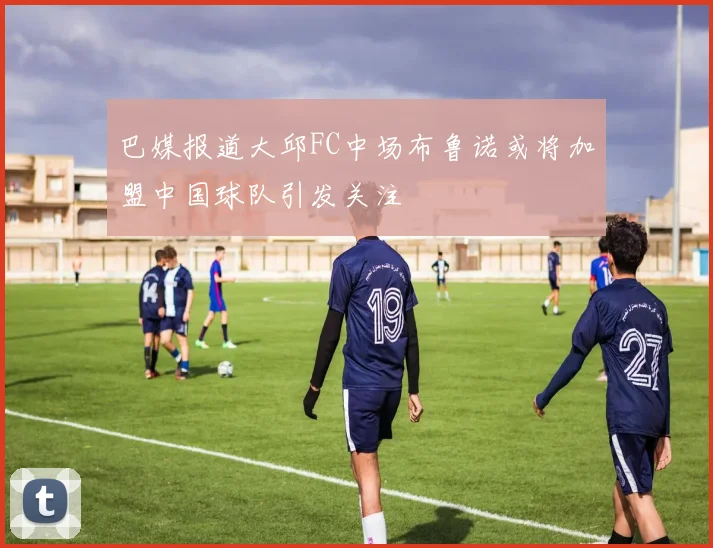 巴媒报道大邱FC中场布鲁诺或将加盟中国球队引发关注