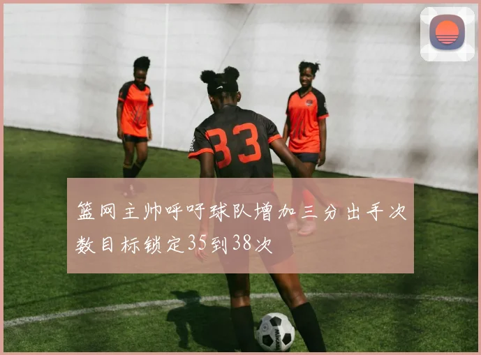 篮网主帅呼吁球队增加三分出手次数目标锁定35到38次