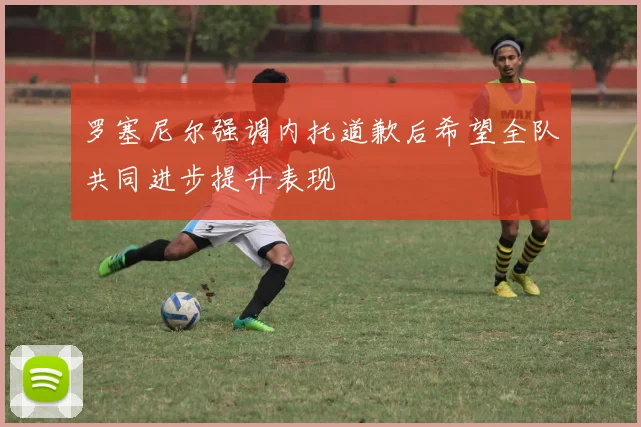 罗塞尼尔强调内托道歉后希望全队共同进步提升表现