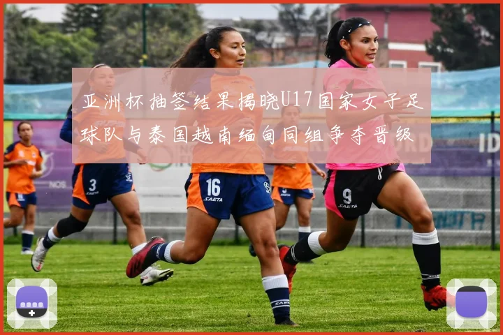 亚洲杯抽签结果揭晓U17国家女子足球队与泰国越南缅甸同组争夺晋级资格