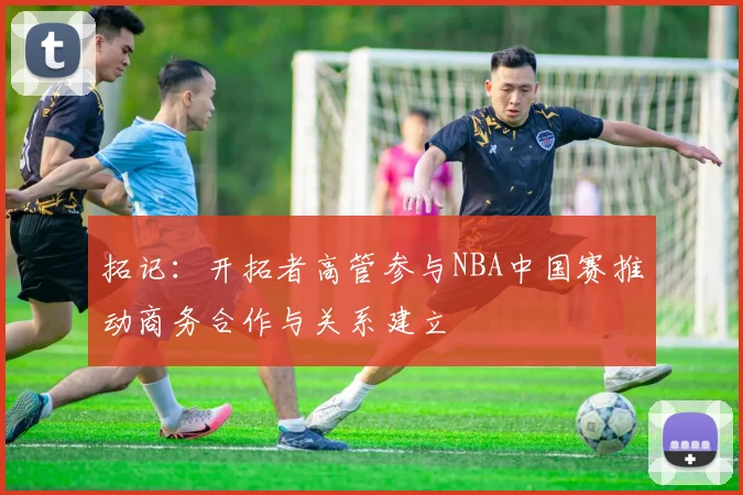 拓记：开拓者高管参与NBA中国赛推动商务合作与关系建立