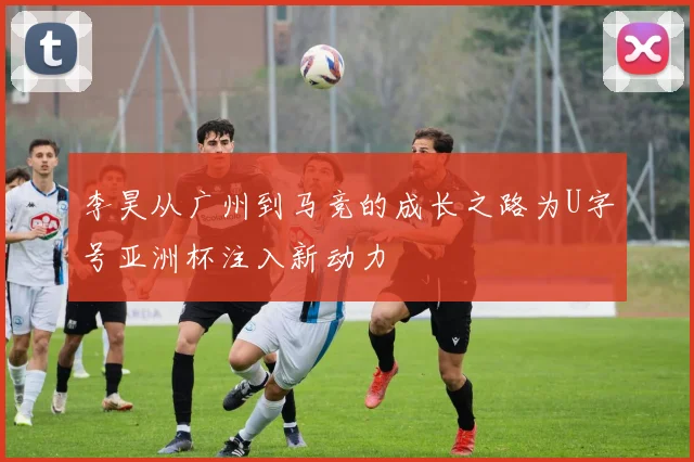 李昊从广州到马竞的成长之路为U字号亚洲杯注入新动力