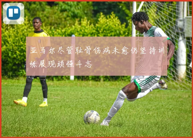 亚马尔尽管耻骨伤病未愈仍坚持训练展现顽强斗志