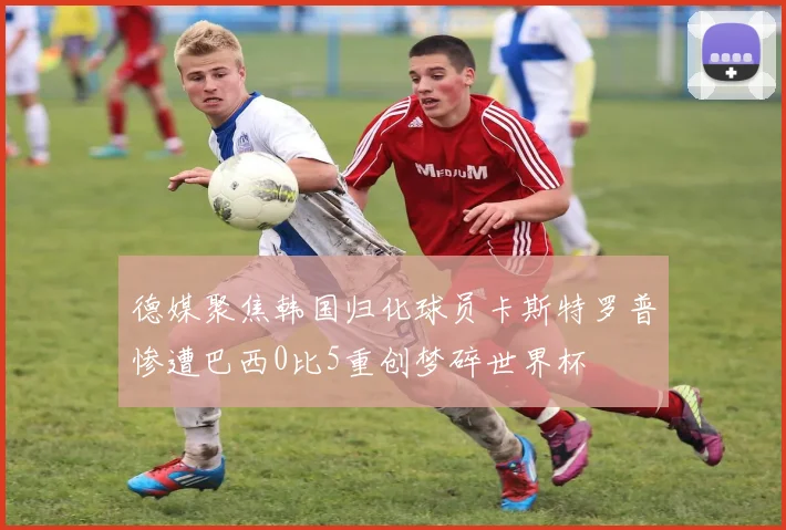 德媒聚焦韩国归化球员卡斯特罗普惨遭巴西0比5重创梦碎世界杯