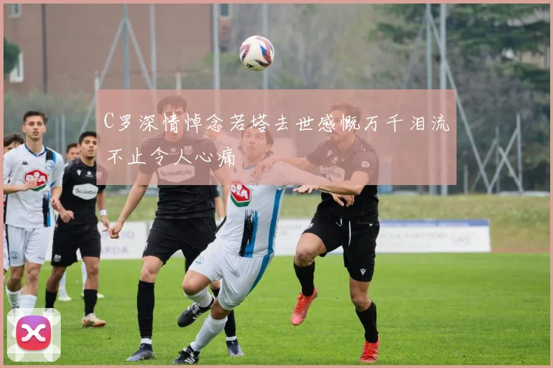 C罗深情悼念若塔去世感慨万千泪流不止令人心痛