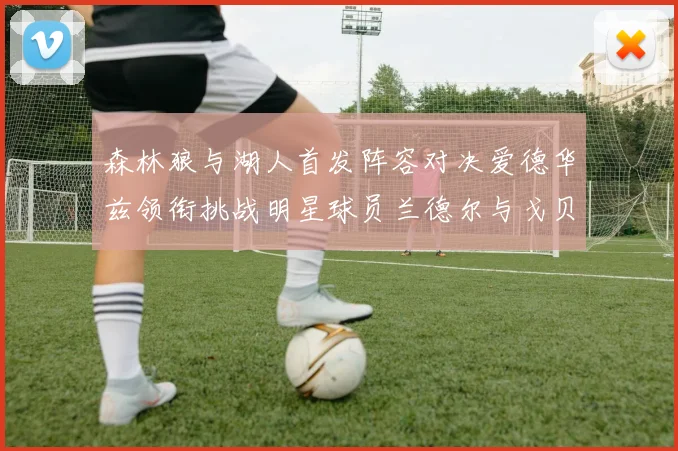 森林狼与湖人首发阵容对决爱德华兹领衔挑战明星球员兰德尔与戈贝尔