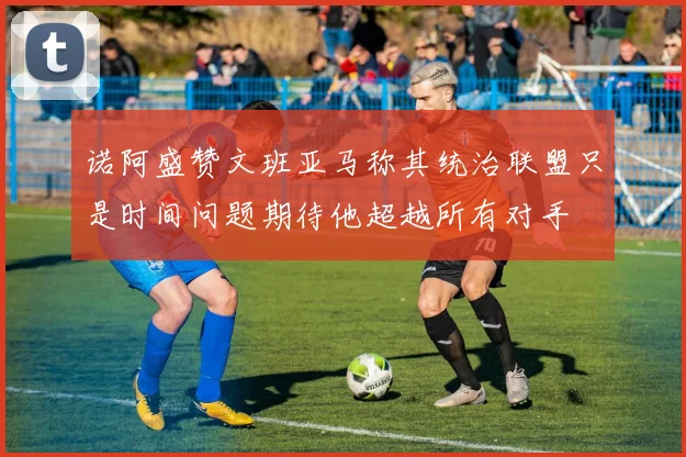 诺阿盛赞文班亚马称其统治联盟只是时间问题期待他超越所有对手