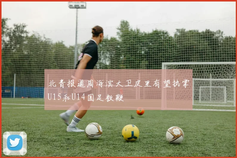 北青报道周海滨大卫皮里有望执掌U15和U14国足教鞭