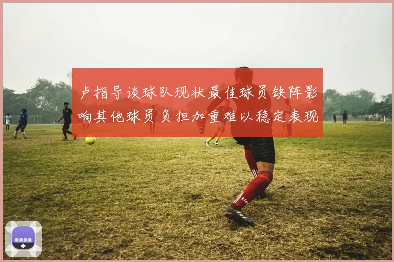 卢指导谈球队现状最佳球员缺阵影响其他球员负担加重难以稳定表现