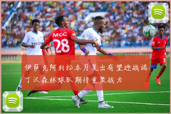 伊萨克阿利松本月复出有望迎战诺丁汉森林球队期待重聚战力