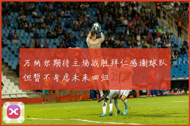 万纳尔期待主场战胜拜仁感谢球队但暂不考虑未来回归